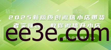 2025新版原创微信小店带货者实操课，教你微信开小店