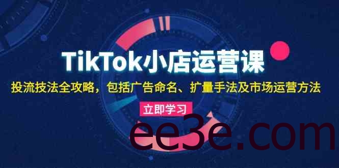 TikTok小店运营课：投流技法全攻略，包括广告命名 扩量手法及市场运营方法