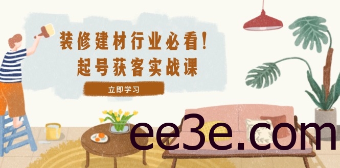 装修-建材行业必看！起号获客实战课：精准定位+爆款视频+高效运营