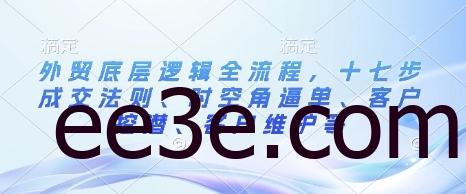 外贸底层逻辑全流程，十七步成交法则、时空角逼单、客户挖潜、客户维护等