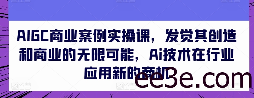 AIGC商业案例实操课，发觉其创造和商业的无限可能，Ai技术在行业应用新的商机