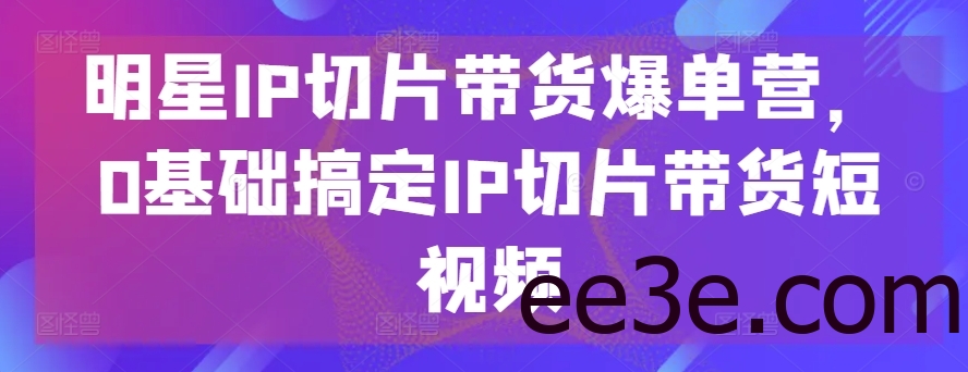 明星IP切片带货爆单营，0基础搞定IP切片带货短视频