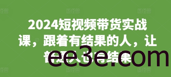 2024短视频带货实战课，跟着有结果的人，让普通人也有结果