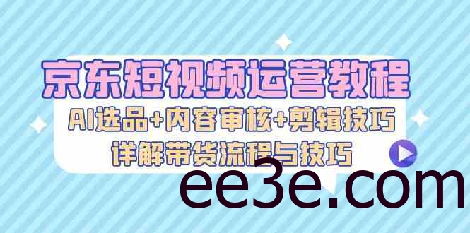 京东短视频运营教程：AI选品+内容审核+剪辑技巧，详解带货流程与技巧