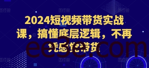 2024短视频带货实战课，搞懂底层逻辑，不再凭感觉带货